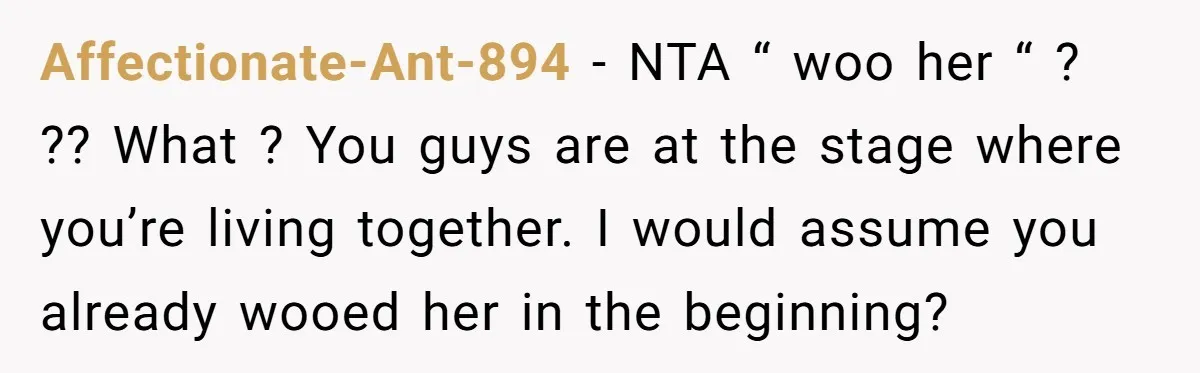 Affectionate-Ant-894 − NTA “ woo her “ ? ?? What ? You guys are at the stage where you’re living together. I would assume you already wooed her in the...