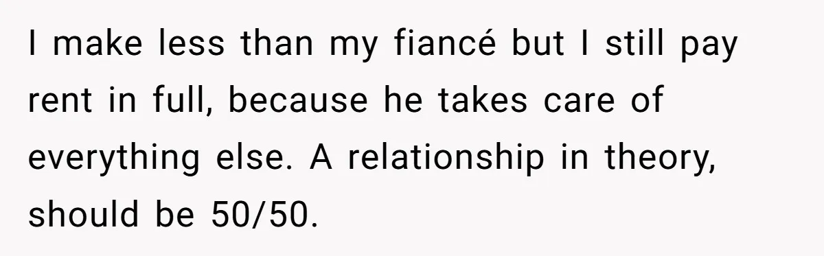 I make less than my fiancé but I still pay rent in full, because he takes care of everything else. A relationship in theory, should be 50/50.