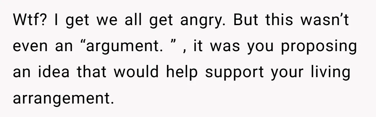 Wtf? I get we all get angry. But this wasn’t even an “argument. ” , it was you proposing an idea that would help support your living arrangement.