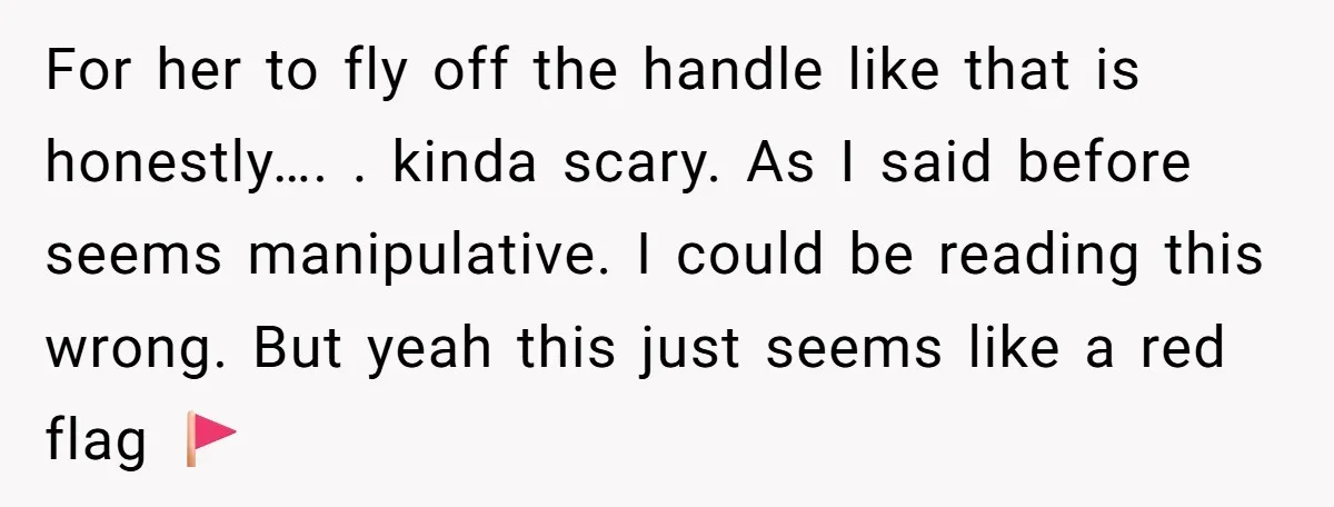 For her to fly off the handle like that is honestly…. . kinda scary. As I said before seems manipulative. I could be reading this wrong. But yeah this just...