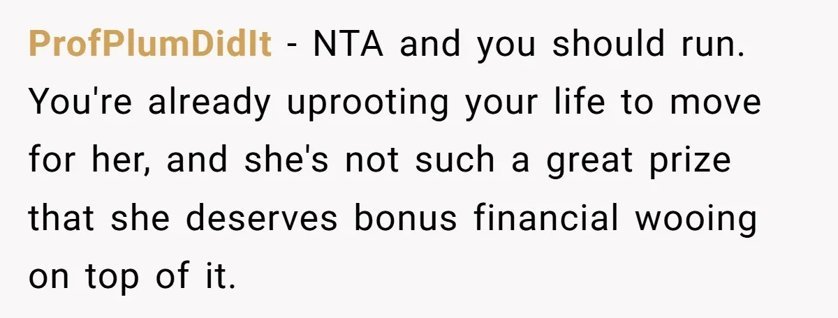 ProfPlumDidIt − NTA and you should run. You're already uprooting your life to move for her, and she's not such a great prize that she deserves bonus financial wooing on...