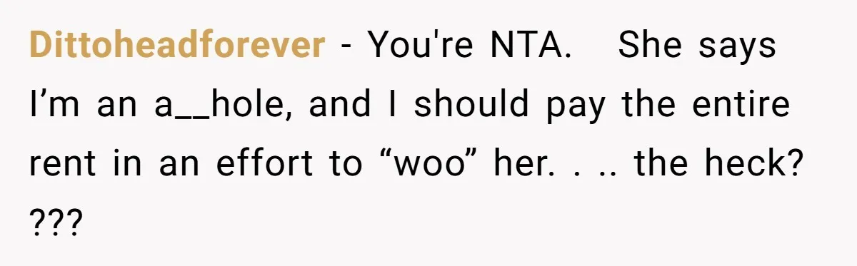 Dittoheadforever − You're NTA.   She says I’m an a__hole, and I should pay the entire rent in an effort to “woo” her. . .. the heck? ???
