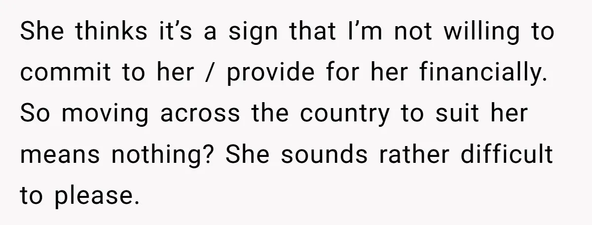 She thinks it’s a sign that I’m not willing to commit to her / provide for her financially. So moving across the country to suit her means nothing? She sounds...
