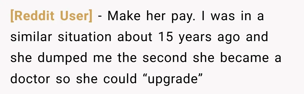 [Reddit User] − Make her pay. I was in a similar situation about 15 years ago and she dumped me the second she became a doctor so she could “upgrade”