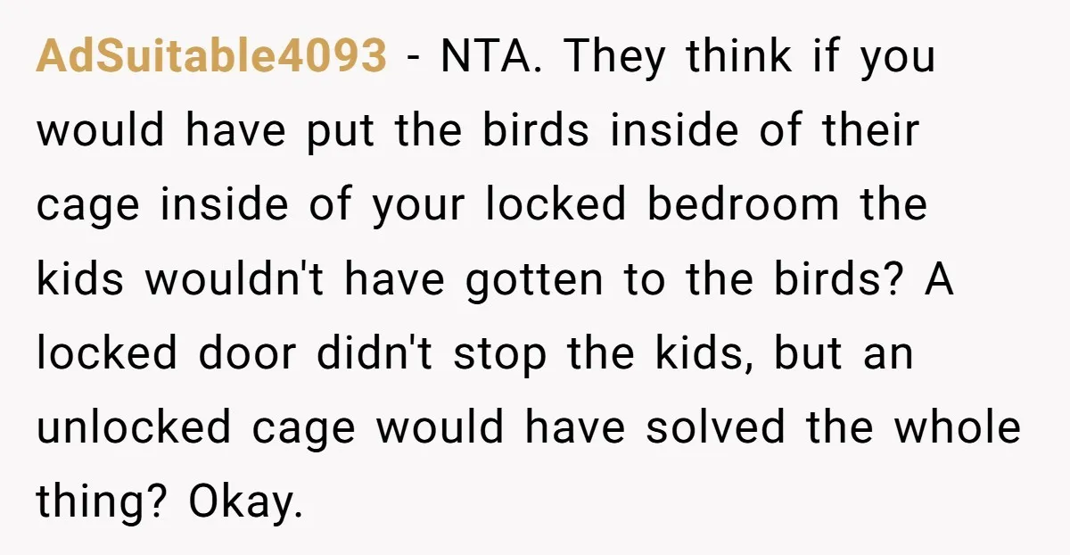 AdSuitable4093 − NTA. They think if you would have put the birds inside of their cage inside of your locked bedroom the kids wouldn't have gotten to the birds? A...