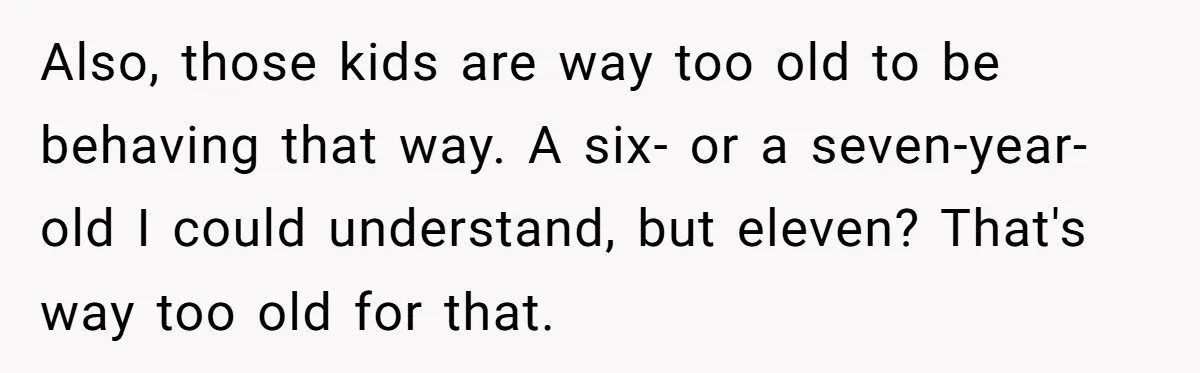 Also, those kids are way too old to be behaving that way. A six- or a seven-year-old I could understand, but eleven? That's way too old for that.