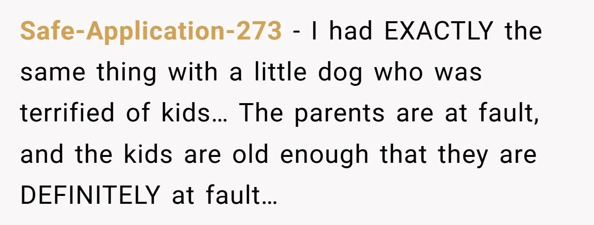Safe-Application-273 − I had EXACTLY the same thing with a little dog who was terrified of kids… The parents are at fault, and the kids are old enough that they...