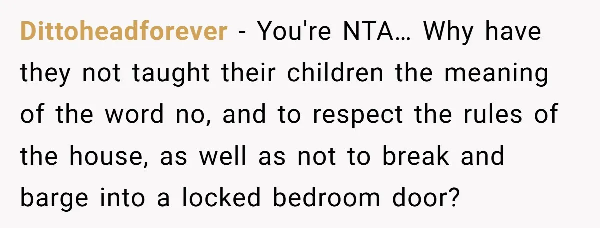 Dittoheadforever − You're NTA… Why have they not taught their children the meaning of the word no, and to respect the rules of the house, as well as not to...