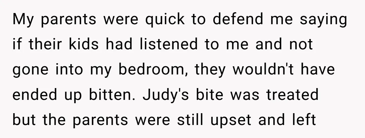 My parents were quick to defend me saying if their kids had listened to me and not gone into my bedroom, they wouldn't have ended up bitten. Judy's bite was...