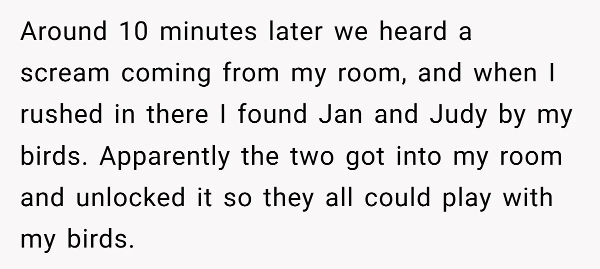 Around 10 minutes later we heard a scream coming from my room, and when I rushed in there I found Jan and Judy by my birds. Apparently the two got...