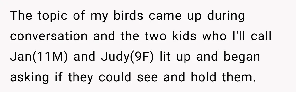 The topic of my birds came up during conversation and the two kids who I'll call Jan(11M) and Judy(9F) lit up and began asking if they could see and hold...