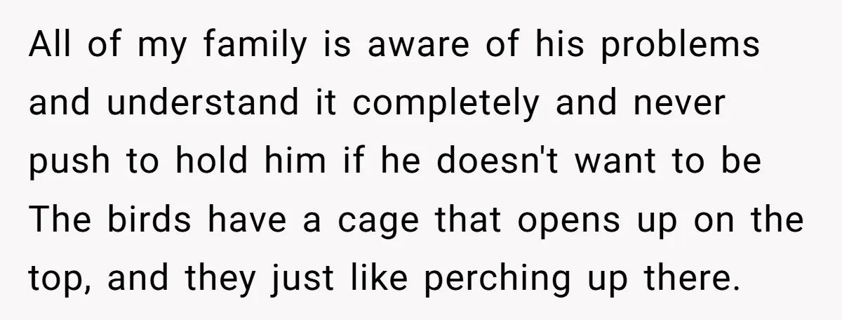 All of my family is aware of his problems and understand it completely and never push to hold him if he doesn't want to be The birds have a cage...