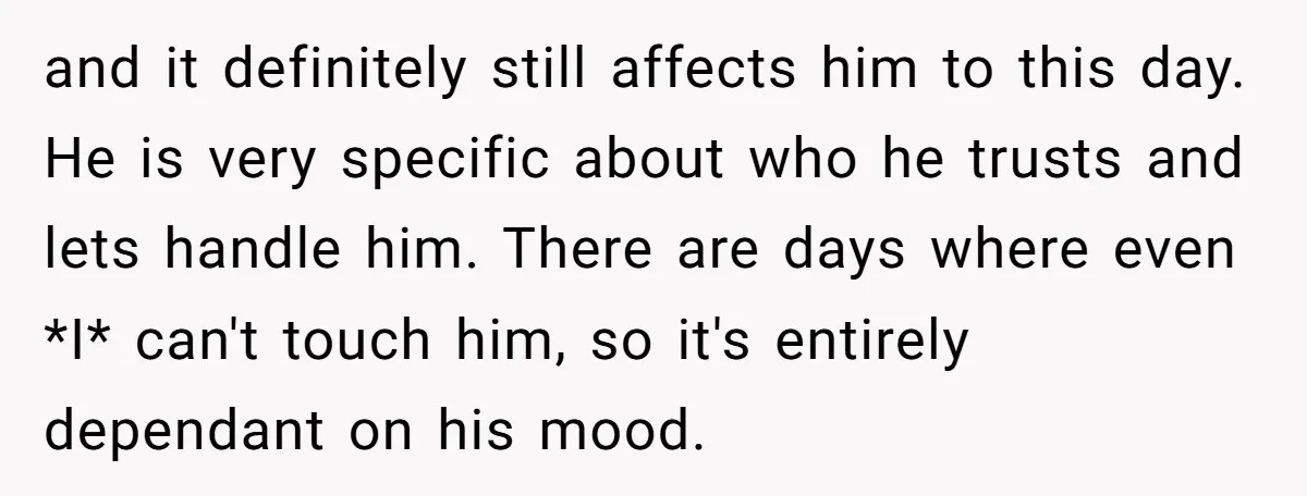and it definitely still affects him to this day. He is very specific about who he trusts and lets handle him. There are days where even *I* can't touch him,...