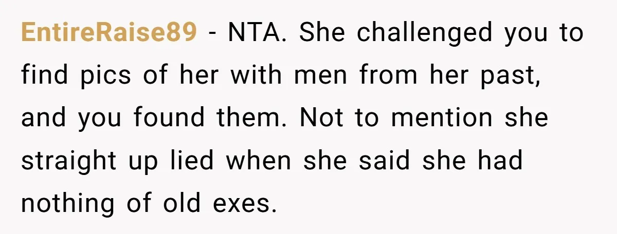 EntireRaise89 − NTA. She challenged you to find pics of her with men from her past, and you found them. Not to mention she straight up lied when she said...