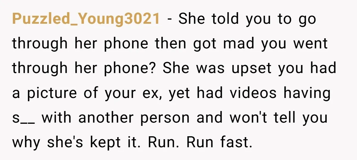 Puzzled_Young3021 − She told you to go through her phone then got mad you went through her phone? She was upset you had a picture of your ex, yet had...
