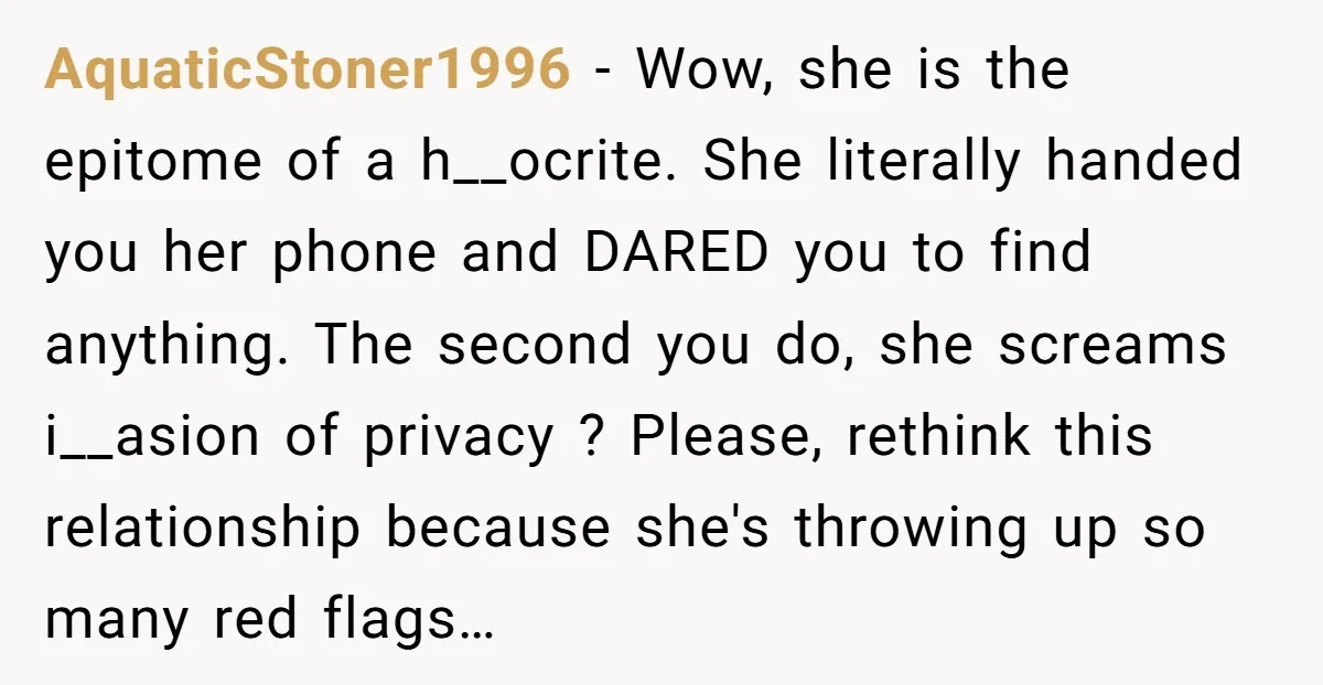 AquaticStoner1996 − Wow, she is the epitome of a h__ocrite. She literally handed you her phone and DARED you to find anything. The second you do, she screams i__asion of...