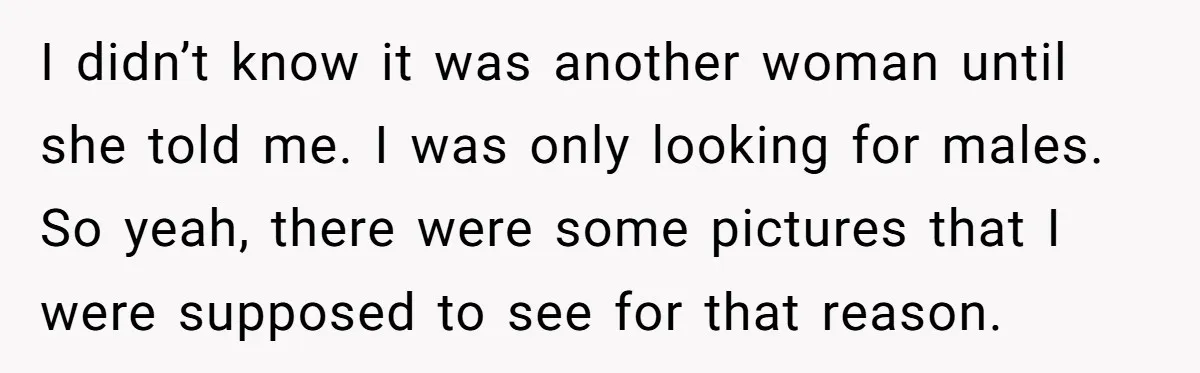 I didn’t know it was another woman until she told me. I was only looking for males. So yeah, there were some pictures that I were supposed to see for...