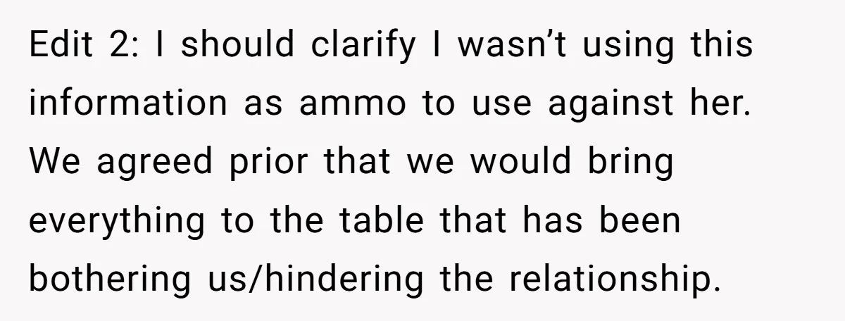 Edit 2: I should clarify I wasn’t using this information as ammo to use against her. We agreed prior that we would bring everything to the table that has been...