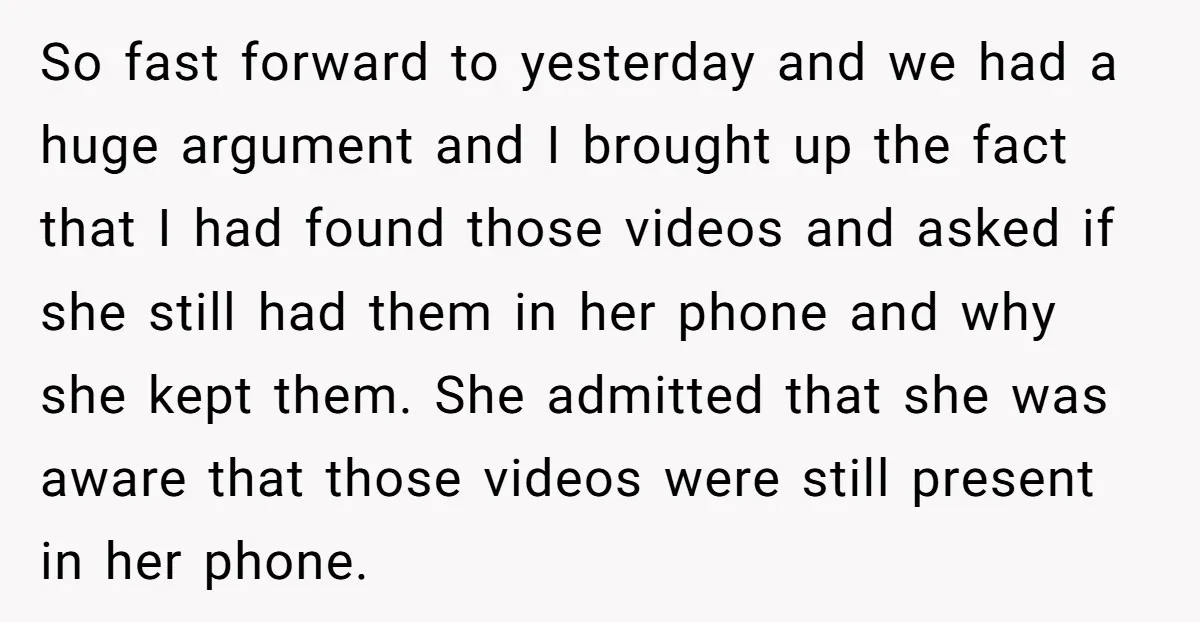So fast forward to yesterday and we had a huge argument and I brought up the fact that I had found those videos and asked if she still had them...