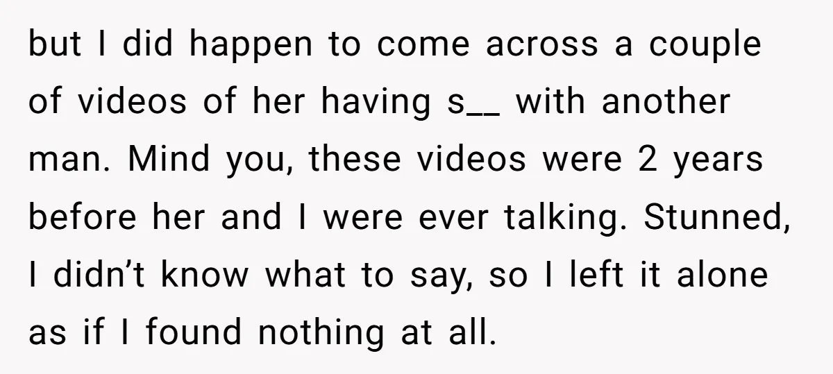 but I did happen to come across a couple of videos of her having s__ with another man. Mind you, these videos were 2 years before her and I were...