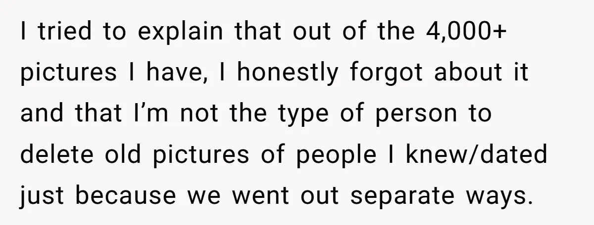 I tried to explain that out of the 4,000+ pictures I have, I honestly forgot about it and that I’m not the type of person to delete old pictures of...