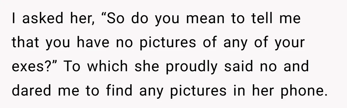 I asked her, “So do you mean to tell me that you have no pictures of any of your exes?” To which she proudly said no and dared me to...