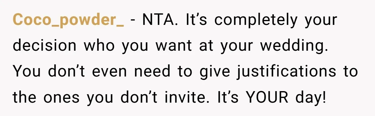 Coco_powder_ − NTA. It’s completely your decision who you want at your wedding. You don’t even need to give justifications to the ones you don’t invite. It’s YOUR day!