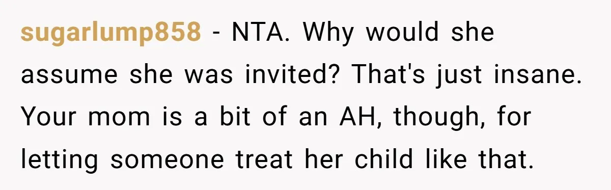 sugarlump858 − NTA. Why would she assume she was invited? That's just insane. Your mom is a bit of an AH, though, for letting someone treat her child like that.