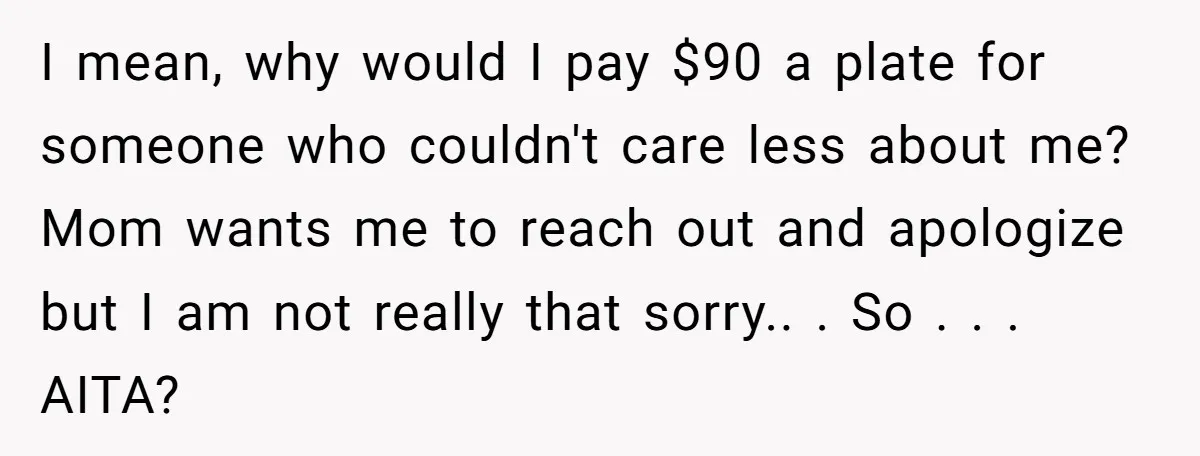I mean, why would I pay $90 a plate for someone who couldn't care less about me? Mom wants me to reach out and apologize but I am not really...
