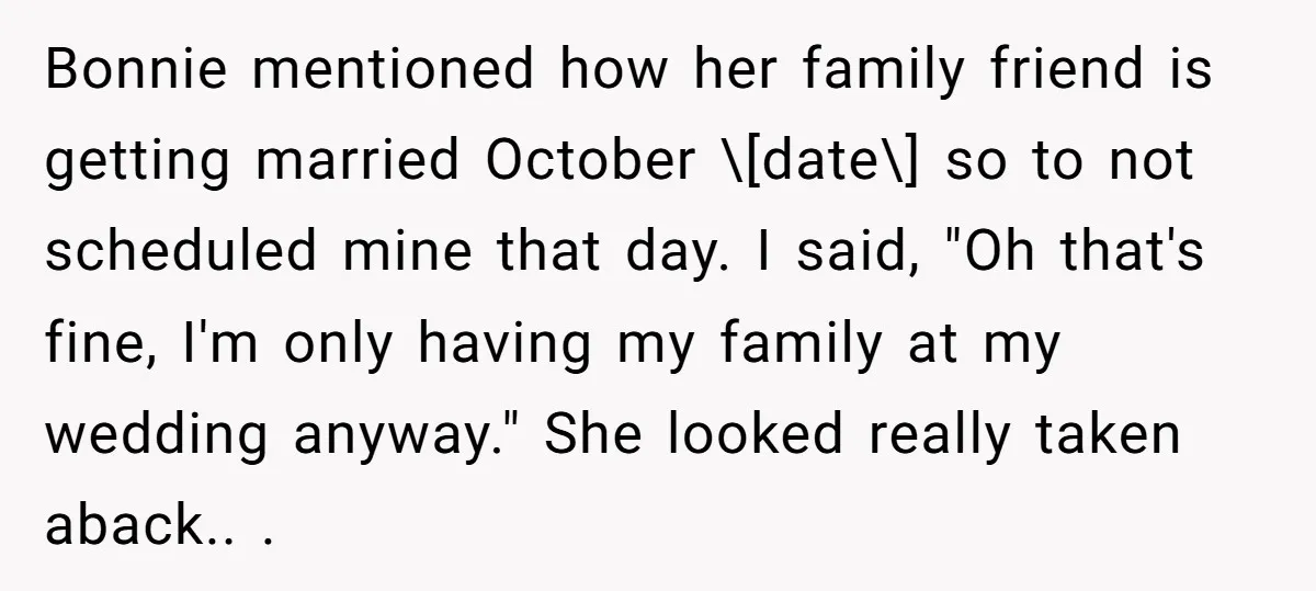 Bonnie mentioned how her family friend is getting married October \[date\] so to not scheduled mine that day. I said, "Oh that's fine, I'm only having my family at my...