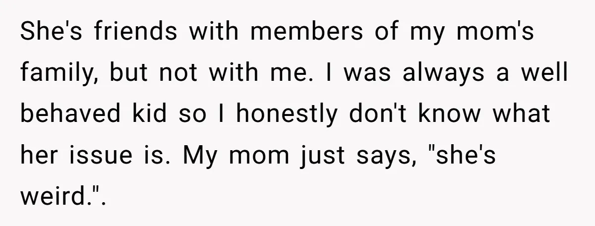 She's friends with members of my mom's family, but not with me. I was always a well behaved kid so I honestly don't know what her issue is. My mom...