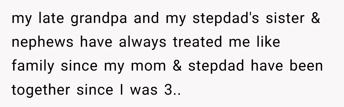 my late grandpa and my stepdad's sister & nephews have always treated me like family since my mom & stepdad have been together since I was 3.. ​