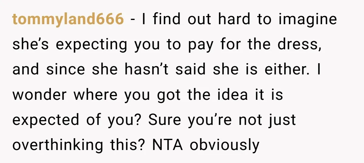 tommyland666 − I find out hard to imagine she’s expecting you to pay for the dress, and since she hasn’t said she is either. I wonder where you got the...