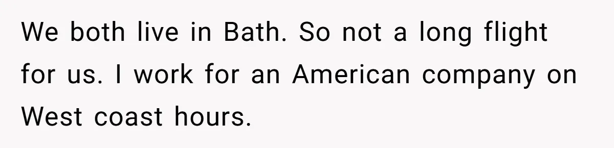 We both live in Bath. So not a long flight for us. I work for an American company on West coast hours.