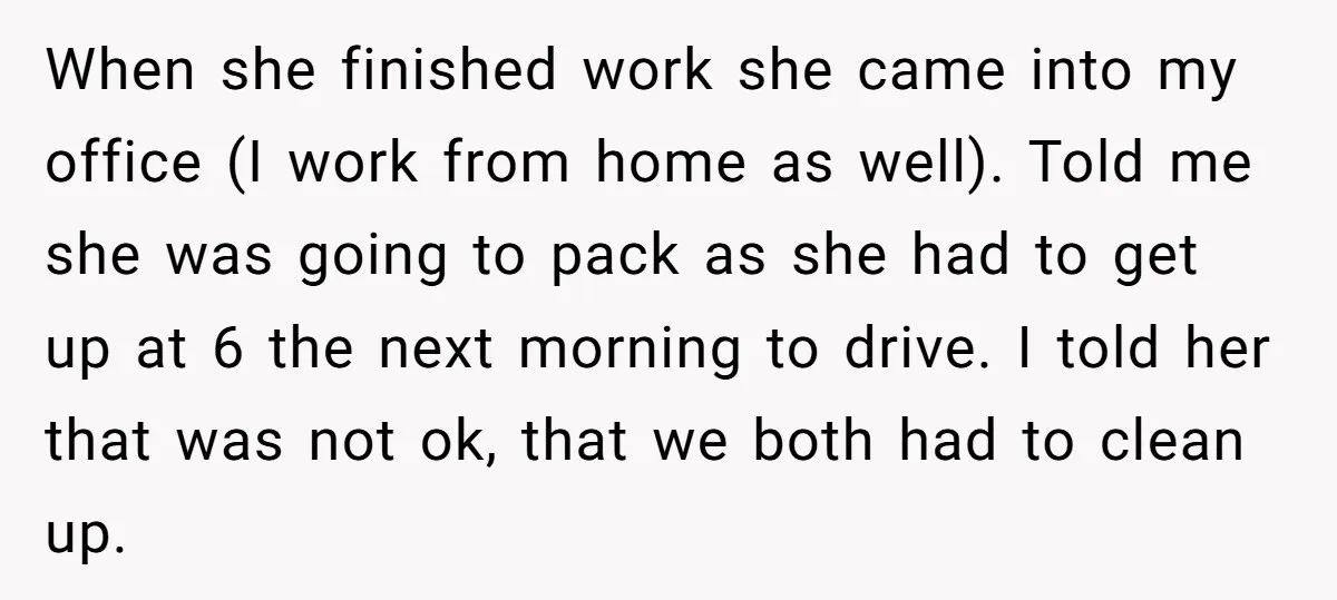 When she finished work she came into my office (I work from home as well). Told me she was going to pack as she had to get up at 6...