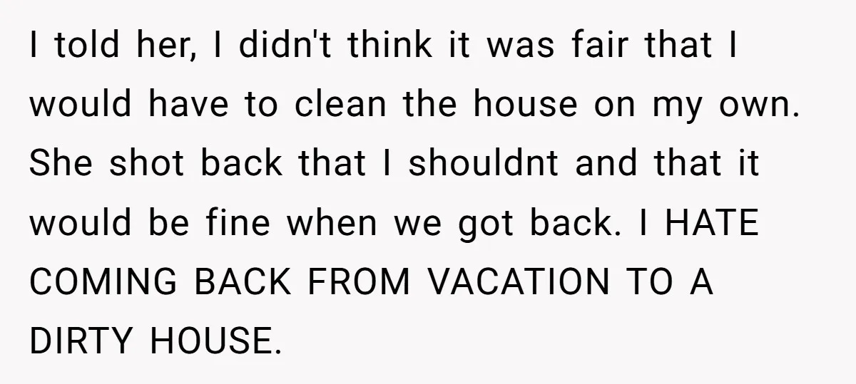 I told her, I didn't think it was fair that I would have to clean the house on my own. She shot back that I shouldnt and that it would...