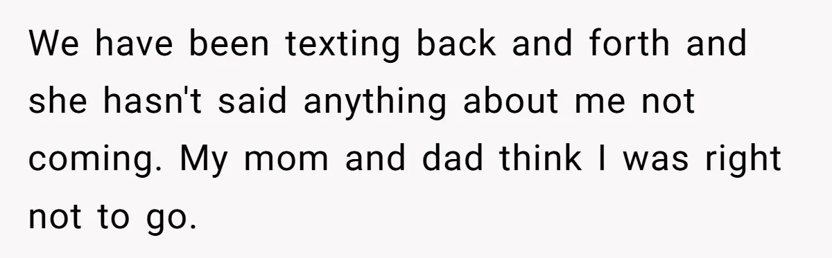 We have been texting back and forth and she hasn't said anything about me not coming. My mom and dad think I was right not to go.