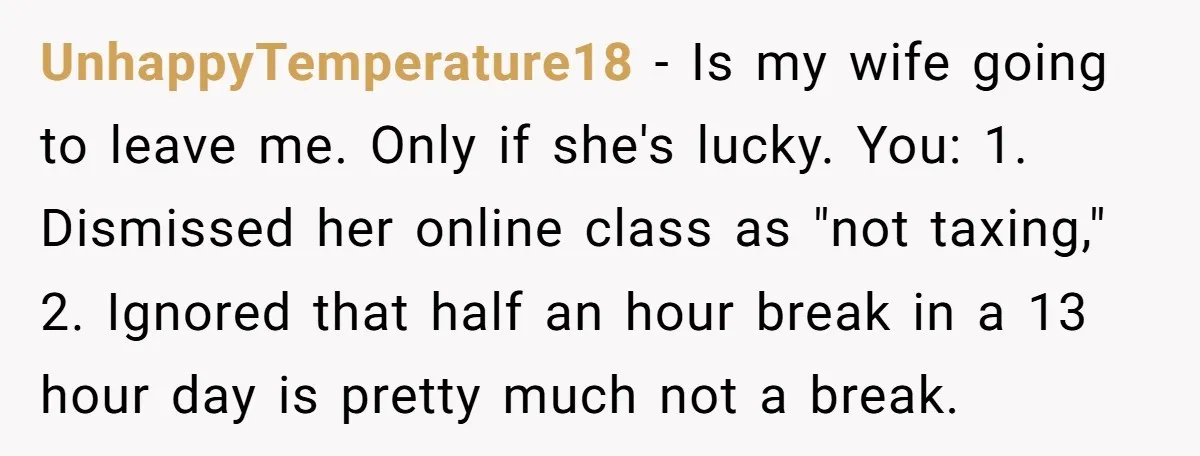 UnhappyTemperature18 − Is my wife going to leave me. Only if she's lucky. You: 1. Dismissed her online class as "not taxing," 2. Ignored that half an hour break in...
