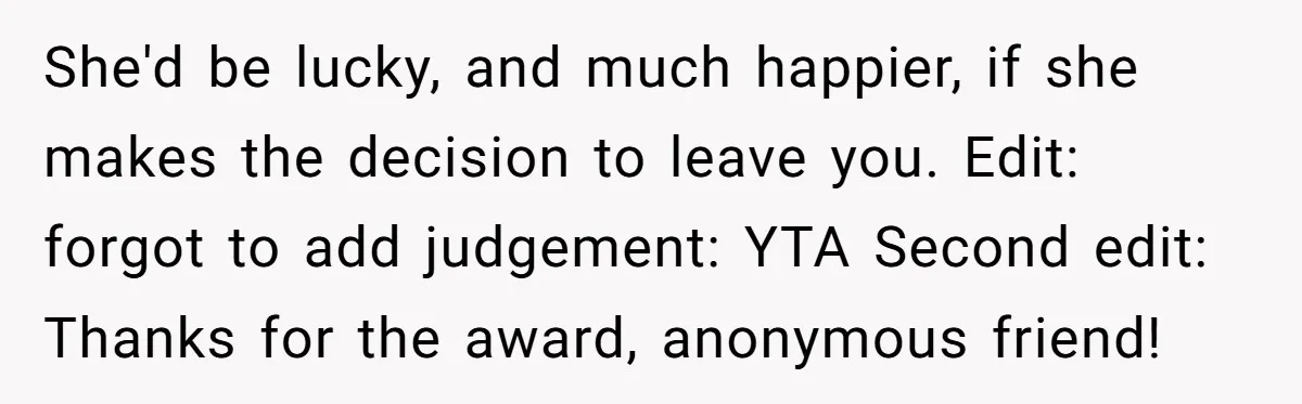She'd be lucky, and much happier, if she makes the decision to leave you. Edit: forgot to add judgement: YTA Second edit: Thanks for the award, anonymous friend!