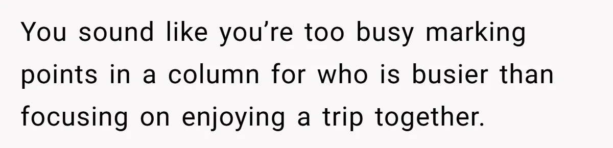 You sound like you’re too busy marking points in a column for who is busier than focusing on enjoying a trip together.