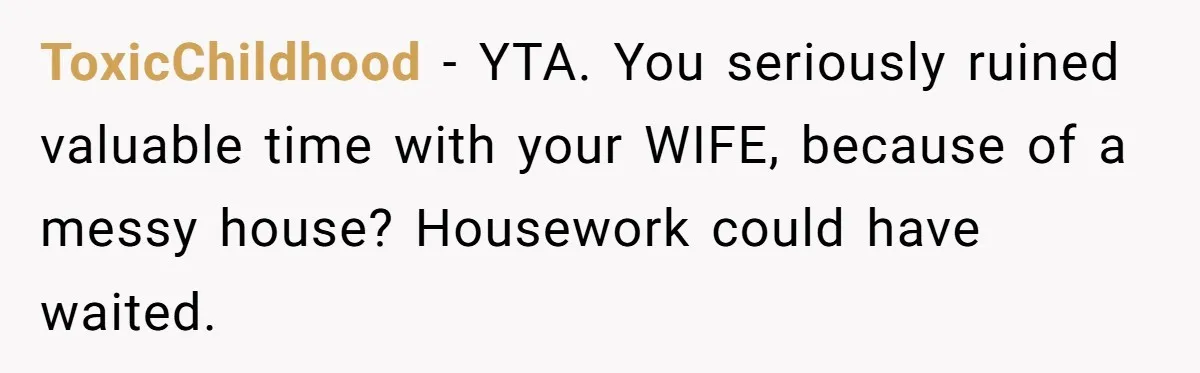 ToxicChildhood − YTA. You seriously ruined valuable time with your WIFE, because of a messy house? Housework could have waited.