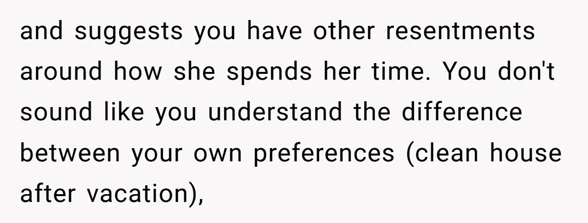 and suggests you have other resentments around how she spends her time. You don't sound like you understand the difference between your own preferences (clean house after vacation),