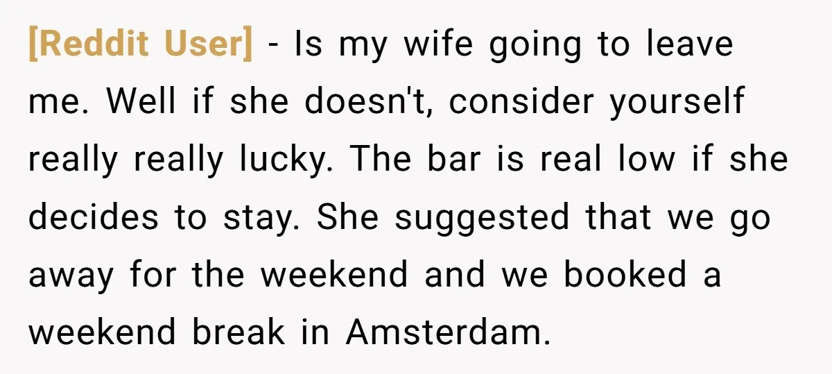 [Reddit User] − Is my wife going to leave me. Well if she doesn't, consider yourself really really lucky. The bar is real low if she decides to stay. She...