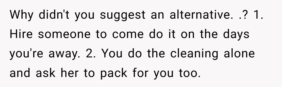 Why didn't you suggest an alternative. .? 1. Hire someone to come do it on the days you're away. 2. You do the cleaning alone and ask her to pack...