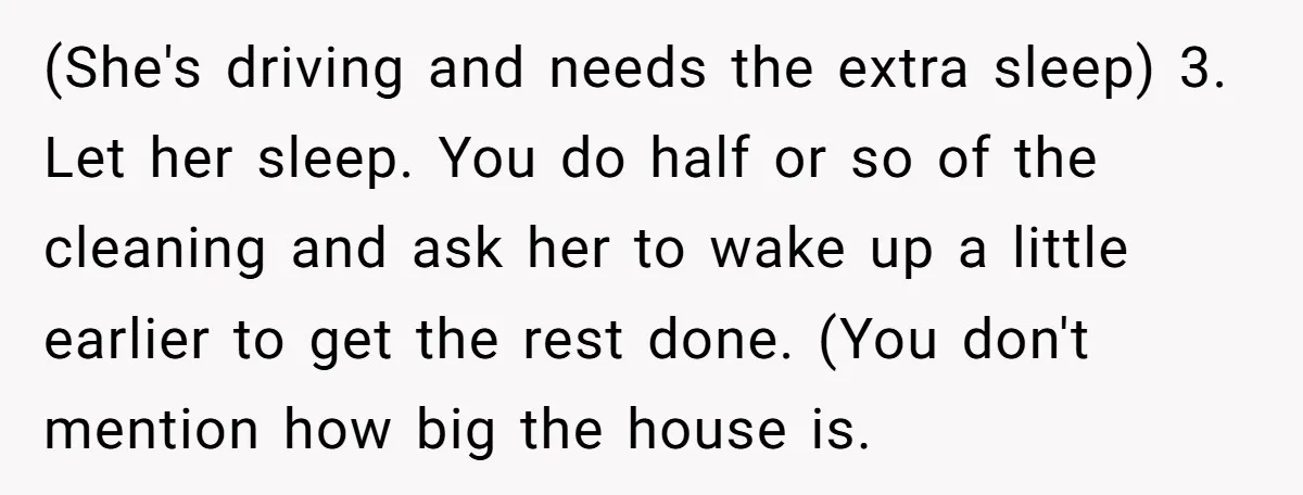 (She's driving and needs the extra sleep) 3. Let her sleep. You do half or so of the cleaning and ask her to wake up a little earlier to get...