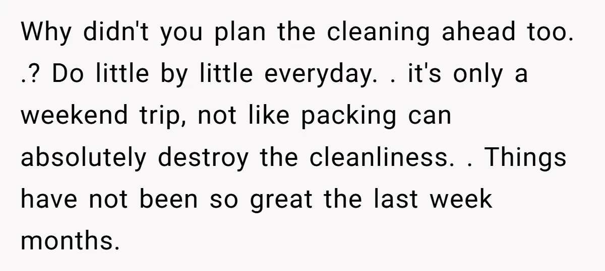 Why didn't you plan the cleaning ahead too. .? Do little by little everyday. . it's only a weekend trip, not like packing can absolutely destroy the cleanliness. . Things...