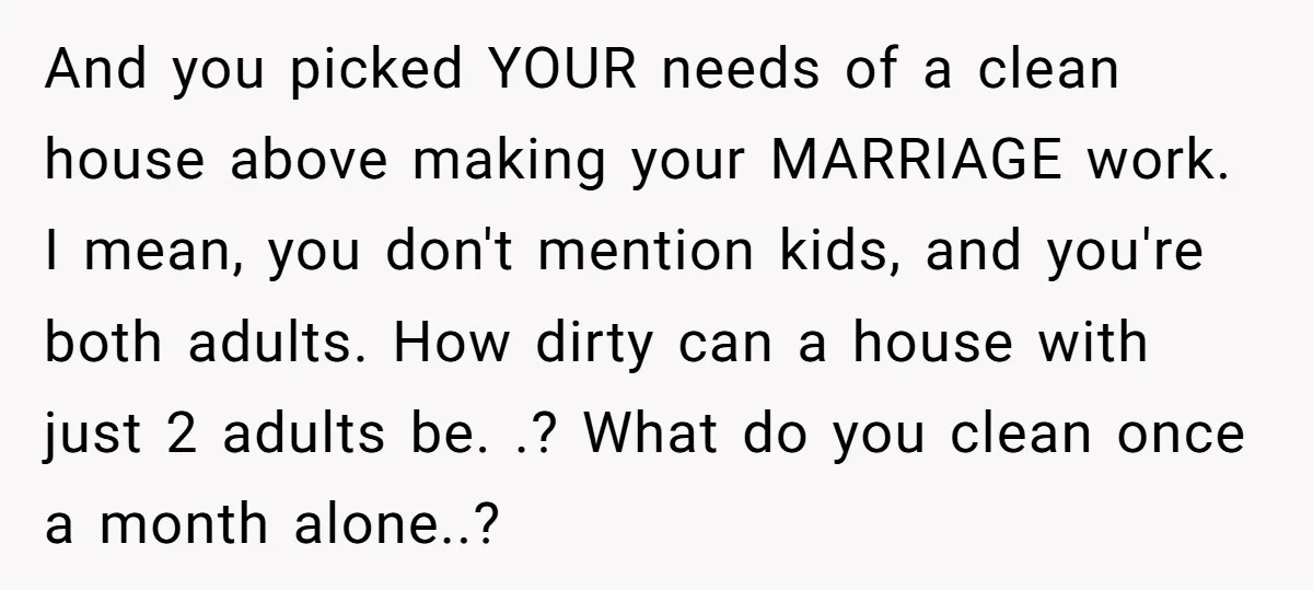 And you picked YOUR needs of a clean house above making your MARRIAGE work. I mean, you don't mention kids, and you're both adults. How dirty can a house with...