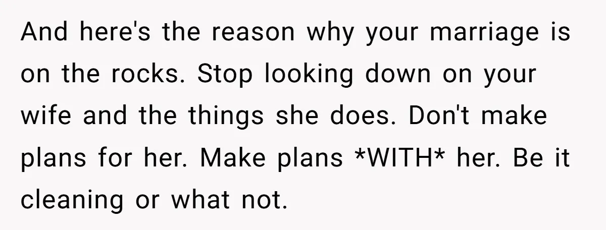 And here's the reason why your marriage is on the rocks. Stop looking down on your wife and the things she does. Don't make plans for her. Make plans *WITH*...