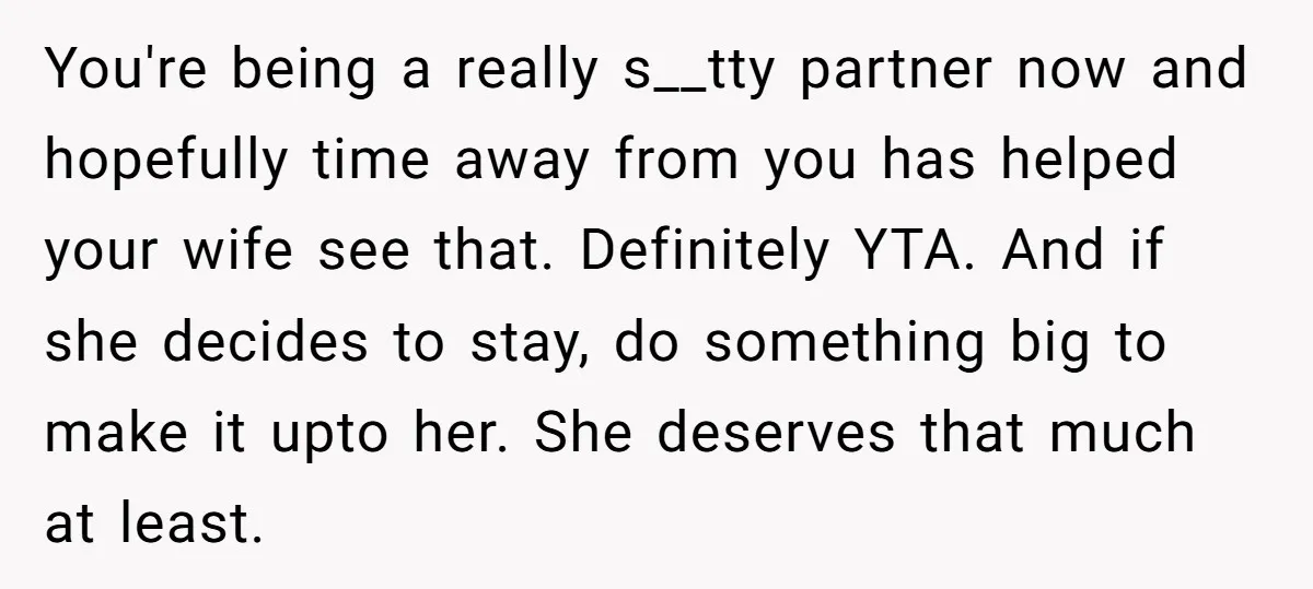 You're being a really s__tty partner now and hopefully time away from you has helped your wife see that. Definitely YTA. And if she decides to stay, do something big...