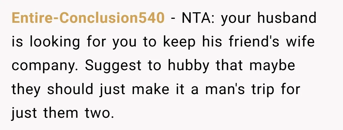 Entire-Conclusion540 − NTA: your husband is looking for you to keep his friend's wife company. Suggest to hubby that maybe they should just make it a man's trip for just...